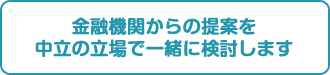金融機関からの提案を中立の立場で一緒に検討します