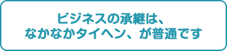 ビジネスの承継は、なかなかタイヘン、が普通です